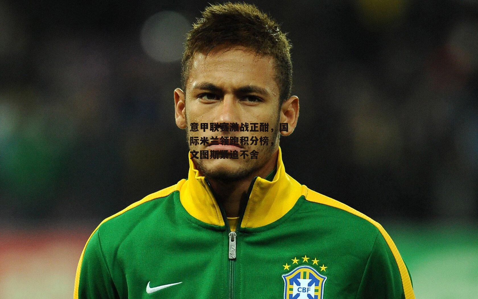 意甲联赛激战正酣，国际米兰领跑积分榜，尤文图斯紧追不舍