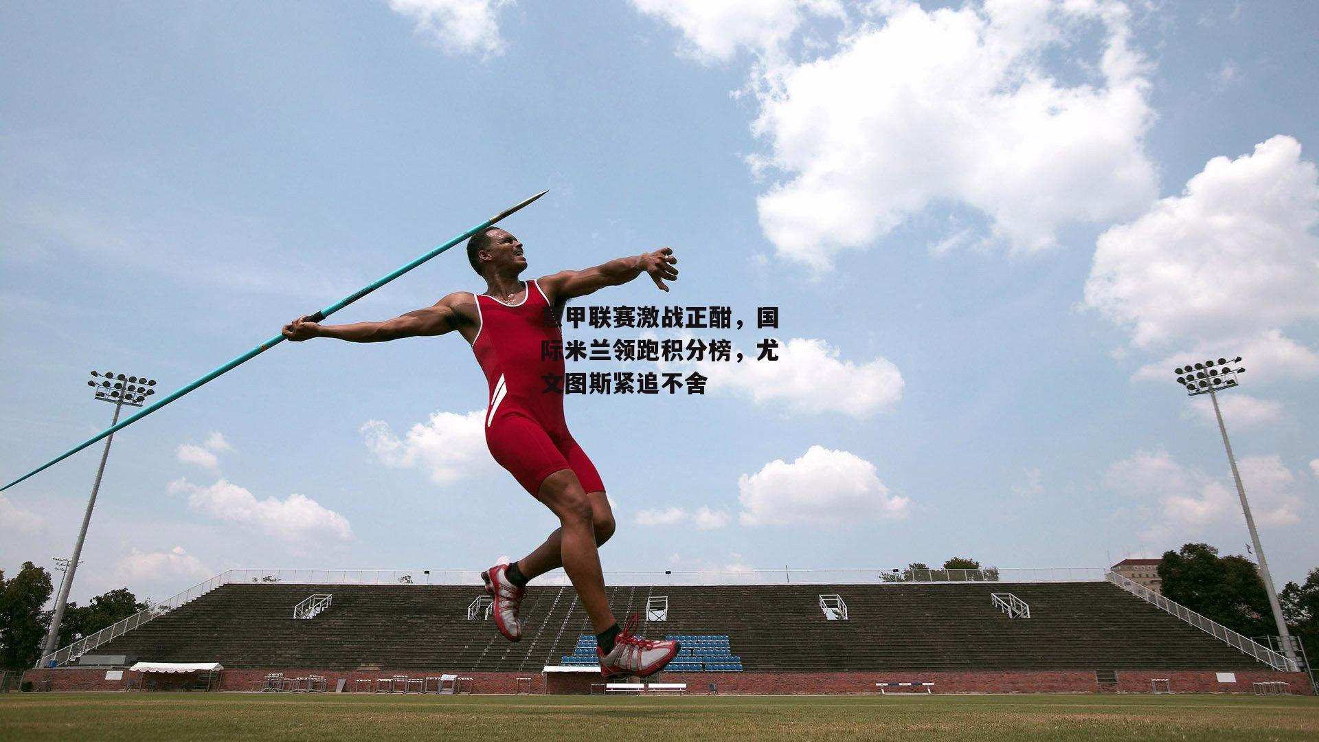意甲联赛激战正酣，国际米兰领跑积分榜，尤文图斯紧追不舍