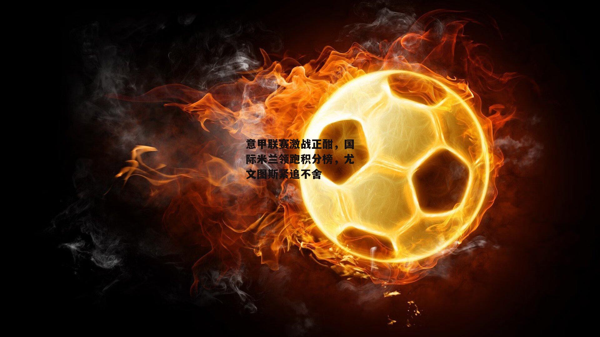 意甲联赛激战正酣,国际米兰领跑积分榜,尤文图斯紧追不舍