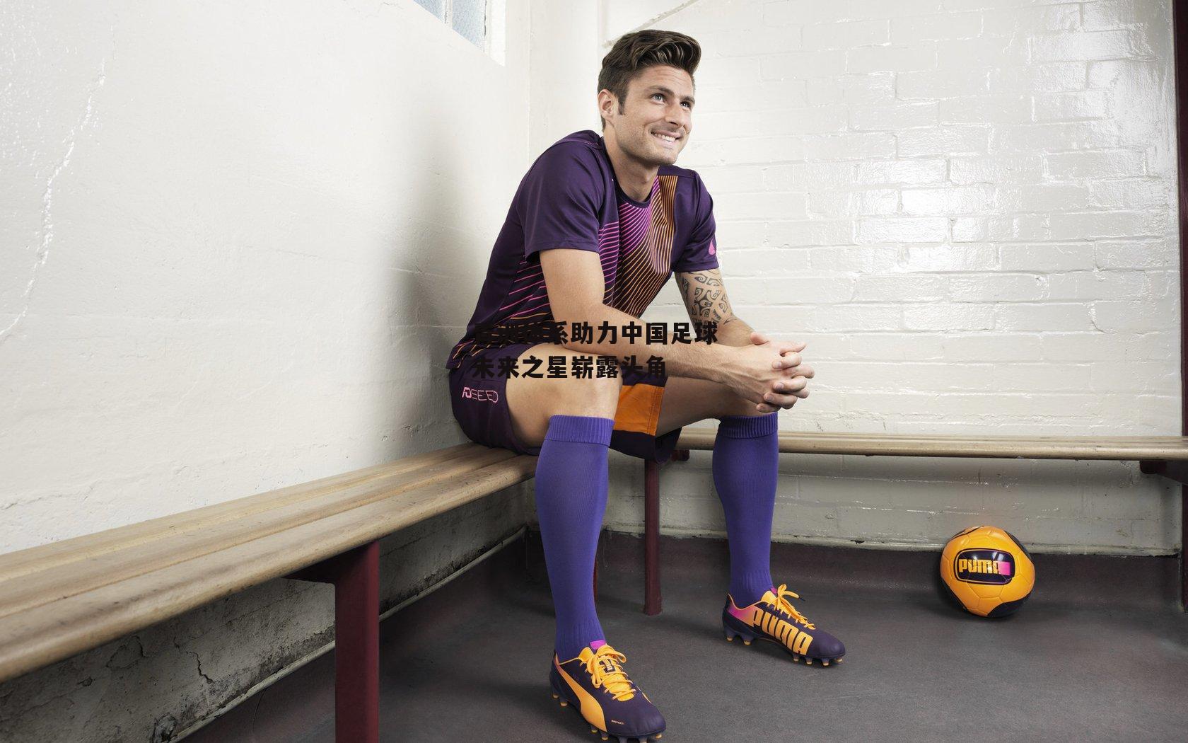 青训体系助力中国足球未来之星崭露头角